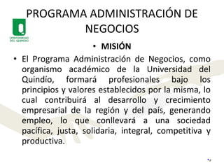 PROGRAMA ADMINISTRACIÓN DE NEGOCIOS MISIÓN El Programa Administración de Negocios, como organismo académico de la Universidad del Quindío, formará profesionales bajo los principios y valores establecidos por la misma, lo cual contribuirá al desarrollo y crecimiento empresarial de la región y del país, generando empleo, lo que conllevará a una sociedad pacífica, justa, solidaria, integral, competitiva y productiva. 