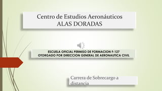 Centro de Estudios Aeronáuticos 
ALAS DORADAS 
ESCUELA OFICIAL PERMISO DE FORMACION F-127 
OTORGADO POR DIRECCION GENERAL DE AERONAUTICA CIVIL 
Carrera de Sobrecargo a 
distancia 
 