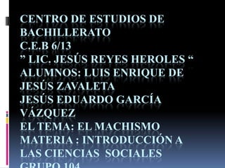 CENTRO DE ESTUDIOS DE
BACHILLERATO
C.E.B 6/13
” LIC. JESÚS REYES HEROLES “
ALUMNOS: LUIS ENRIQUE DE
JESÚS ZAVALETA
JESÚS EDUARDO GARCÍA
VÁZQUEZ
EL TEMA: EL MACHISMO
MATERIA : INTRODUCCIÓN A
LAS CIENCIAS SOCIALES
 