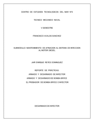 CENTRO DE ESTUDIOS TECNOLOGICOS DEL MAR N°9
TECNICO MECANICO NAVAL
V SEMESTRE
FRANCISCO AVALOS SANCHEZ
SUBMODULO: MANTENIMIENTO DE AFINACION AL SISTEMA DE INYECCION
AL MOTOR DIESEL
JAIR ENRIQUE REYES DOMINGUEZ
REPORTE DE PRÁCTICAS:
ARMADO Y DESARMADO DE INYECTOR
ARMADO Y DESARMADO DE BOMBA BRYCE
EL PROBADOR DE BOMBA BRYCE E INYECTOR
DESARMADO DE INYECTOR
 