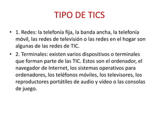 TIPO DE TICS
• 1. Redes: la telefonía fija, la banda ancha, la telefonía
móvil, las redes de televisión o las redes en el hogar son
algunas de las redes de TIC.
• 2. Terminales: existen varios dispositivos o terminales
que forman parte de las TIC. Estos son el ordenador, el
navegador de Internet, los sistemas operativos para
ordenadores, los teléfonos móviles, los televisores, los
reproductores portátiles de audio y vídeo o las consolas
de juego.
 
