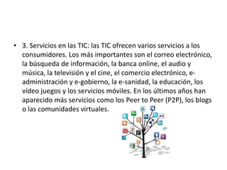 • 3. Servicios en las TIC: las TIC ofrecen varios servicios a los
consumidores. Los más importantes son el correo electrónico,
la búsqueda de información, la banca online, el audio y
música, la televisión y el cine, el comercio electrónico, e-
administración y e-gobierno, la e-sanidad, la educación, los
vídeo juegos y los servicios móviles. En los últimos años han
aparecido más servicios como los Peer to Peer (P2P), los blogs
o las comunidades virtuales.
 