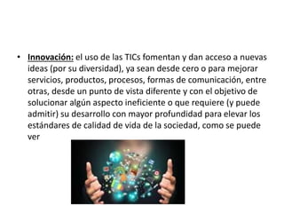 • Innovación: el uso de las TICs fomentan y dan acceso a nuevas
ideas (por su diversidad), ya sean desde cero o para mejorar
servicios, productos, procesos, formas de comunicación, entre
otras, desde un punto de vista diferente y con el objetivo de
solucionar algún aspecto ineficiente o que requiere (y puede
admitir) su desarrollo con mayor profundidad para elevar los
estándares de calidad de vida de la sociedad, como se puede
ver
 