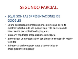SEGUNDO PARCIAL.
• ¿QUE SON LAS SPRESENTACIONES DE
GOOGLE?
• Es una aplicación de presentaciones online que permite
mostrar tu trabajo de de modo visual y lo que se puede
hacer con la presentación de google es
• 1: crear y modificar presentaciones de google
• 2: modificar una presentación con amigos o colega con mayor
facilidad
• 3: importar archivos pptx y pps y convertirlos en
presentaciones de google
 