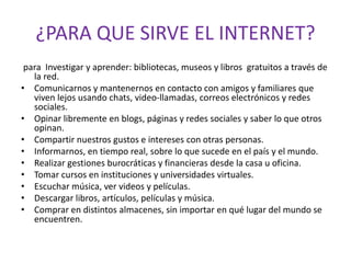 ¿PARA QUE SIRVE EL INTERNET?
para Investigar y aprender: bibliotecas, museos y libros gratuitos a través de
la red.
• Comunicarnos y mantenernos en contacto con amigos y familiares que
viven lejos usando chats, video-llamadas, correos electrónicos y redes
sociales.
• Opinar libremente en blogs, páginas y redes sociales y saber lo que otros
opinan.
• Compartir nuestros gustos e intereses con otras personas.
• Informarnos, en tiempo real, sobre lo que sucede en el país y el mundo.
• Realizar gestiones burocráticas y financieras desde la casa u oficina.
• Tomar cursos en instituciones y universidades virtuales.
• Escuchar música, ver videos y películas.
• Descargar libros, artículos, películas y música.
• Comprar en distintos almacenes, sin importar en qué lugar del mundo se
encuentren.
 