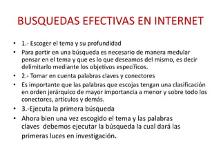 BUSQUEDAS EFECTIVAS EN INTERNET
• 1.- Escoger el tema y su profundidad
• Para partir en una búsqueda es necesario de manera medular
pensar en el tema y que es lo que deseamos del mismo, es decir
delimitarlo mediante los objetivos específicos.
• 2.- Tomar en cuenta palabras claves y conectores
• Es importante que las palabras que escojas tengan una clasificación
en orden jerárquico de mayor importancia a menor y sobre todo los
conectores, artículos y demás.
• 3.-Ejecuta la primera búsqueda
• Ahora bien una vez escogido el tema y las palabras
claves debemos ejecutar la búsqueda la cual dará las
primeras luces en investigación.
 