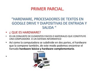 PRIMER PARCIAL.
“HARDWARE, PROCESADORES DE TEXTOS EN
GOOGLE DRIVE Y DIAPOSITIVAS DE ENTRADA Y
SALIDA “
• ¿ QUE ES HARDWARE?
• ES UN CONJUNTO DE ELEMENTOS FISICOS O MATERIALES QUE CONSTITUYE
UNA COMPUADORA O UN SISTEMA INFORMATICO
• Así como la computadora se subdivide en dos partes, el hardware
que la compone también, de este modo podemos encontrar el
llamado hardware básico y hardware complementario.
•
 