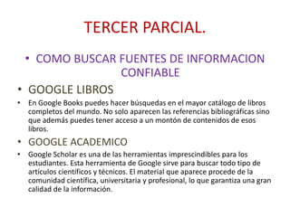 TERCER PARCIAL.
• COMO BUSCAR FUENTES DE INFORMACION
CONFIABLE
• GOOGLE LIBROS
• En Google Books puedes hacer búsquedas en el mayor catálogo de libros
completos del mundo. No solo aparecen las referencias bibliográficas sino
que además puedes tener acceso a un montón de contenidos de esos
libros.
• GOOGLE ACADEMICO
• Google Scholar es una de las herramientas imprescindibles para los
estudiantes. Esta herramienta de Google sirve para buscar todo tipo de
artículos científicos y técnicos. El material que aparece procede de la
comunidad científica, universitaria y profesional, lo que garantiza una gran
calidad de la información.
 