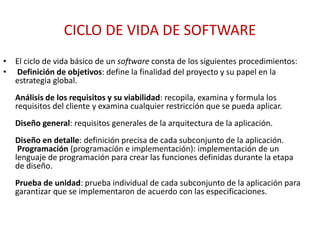 CICLO DE VIDA DE SOFTWARE
• El ciclo de vida básico de un software consta de los siguientes procedimientos:
• Definición de objetivos: define la finalidad del proyecto y su papel en la
estrategia global.
Análisis de los requisitos y su viabilidad: recopila, examina y formula los
requisitos del cliente y examina cualquier restricción que se pueda aplicar.
Diseño general: requisitos generales de la arquitectura de la aplicación.
Diseño en detalle: definición precisa de cada subconjunto de la aplicación.
Programación (programación e implementación): implementación de un
lenguaje de programación para crear las funciones definidas durante la etapa
de diseño.
Prueba de unidad: prueba individual de cada subconjunto de la aplicación para
garantizar que se implementaron de acuerdo con las especificaciones.
 