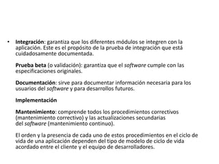 • Integración: garantiza que los diferentes módulos se integren con la
aplicación. Este es el propósito de la prueba de integración que está
cuidadosamente documentada.
Prueba beta (o validación): garantiza que el software cumple con las
especificaciones originales.
Documentación: sirve para documentar información necesaria para los
usuarios del software y para desarrollos futuros.
Implementación
Mantenimiento: comprende todos los procedimientos correctivos
(mantenimiento correctivo) y las actualizaciones secundarias
del software (mantenimiento continuo).
El orden y la presencia de cada uno de estos procedimientos en el ciclo de
vida de una aplicación dependen del tipo de modelo de ciclo de vida
acordado entre el cliente y el equipo de desarrolladores.
 