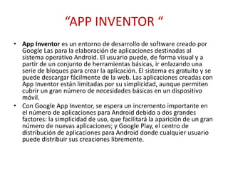 “APP INVENTOR “
• App Inventor es un entorno de desarrollo de software creado por
Google Las para la elaboración de aplicaciones destinadas al
sistema operativo Android. El usuario puede, de forma visual y a
partir de un conjunto de herramientas básicas, ir enlazando una
serie de bloques para crear la aplicación. El sistema es gratuito y se
puede descargar fácilmente de la web. Las aplicaciones creadas con
App Inventor están limitadas por su simplicidad, aunque permiten
cubrir un gran número de necesidades básicas en un dispositivo
móvil.
• Con Google App Inventor, se espera un incremento importante en
el número de aplicaciones para Android debido a dos grandes
factores: la simplicidad de uso, que facilitará la aparición de un gran
número de nuevas aplicaciones; y Google Play, el centro de
distribución de aplicaciones para Android donde cualquier usuario
puede distribuir sus creaciones libremente.
 