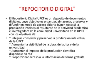 “REPOCITORIO DIGITAL”
• El Repositorio Digital UPCT es un depósito de documentos
digitales, cuyo objetivo es organizar, almacenar, preservar y
difundir en modo de acceso abierto (Open Access) la
producción intelectual resultante de la actividad académica
e investigadora de la comunidad universitaria de la UPCT
con los objetivos de:
• * Integrar, conservar y preservar la producción intelectual
de la UPCT
* Aumentar la visibilidad de la obra, del autor y de la
universidad
* Aumentar el impacto de la producción científica
disponible en red
* Proporcionar acceso a la información de forma gratuita
 