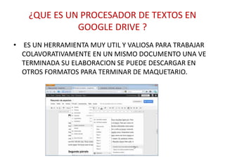¿QUE ES UN PROCESADOR DE TEXTOS EN
GOOGLE DRIVE ?
• ES UN HERRAMIENTA MUY UTIL Y VALIOSA PARA TRABAJAR
COLAVORATIVAMENTE EN UN MISMO DOCUMENTO UNA VE
TERMINADA SU ELABORACION SE PUEDE DESCARGAR EN
OTROS FORMATOS PARA TERMINAR DE MAQUETARIO.
 
