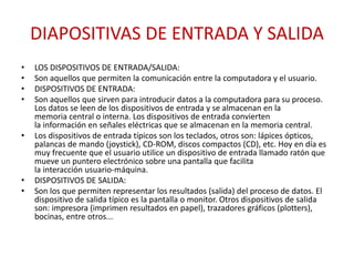 DIAPOSITIVAS DE ENTRADA Y SALIDA
• LOS DISPOSITIVOS DE ENTRADA/SALIDA:
• Son aquellos que permiten la comunicación entre la computadora y el usuario.
• DISPOSITIVOS DE ENTRADA:
• Son aquellos que sirven para introducir datos a la computadora para su proceso.
Los datos se leen de los dispositivos de entrada y se almacenan en la
memoria central o interna. Los dispositivos de entrada convierten
la información en señales eléctricas que se almacenan en la memoria central.
• Los dispositivos de entrada típicos son los teclados, otros son: lápices ópticos,
palancas de mando (joystick), CD-ROM, discos compactos (CD), etc. Hoy en día es
muy frecuente que el usuario utilice un dispositivo de entrada llamado ratón que
mueve un puntero electrónico sobre una pantalla que facilita
la interacción usuario-máquina.
• DISPOSITIVOS DE SALIDA:
• Son los que permiten representar los resultados (salida) del proceso de datos. El
dispositivo de salida típico es la pantalla o monitor. Otros dispositivos de salida
son: impresora (imprimen resultados en papel), trazadores gráficos (plotters),
bocinas, entre otros...
 