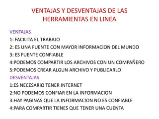 VENTAJAS Y DESVENTAJAS DE LAS
HERRAMIENTAS EN LINEA
VENTAJAS
1: FACILITA EL TRABAJO
2: ES UNA FUENTE CON MAYOR INFORMACION DEL MUNDO
3: ES FUENTE CONFIABLE
4:PODEMOS COMPARTIR LOS ARCHIVOS CON UN COMPAÑERO
5:PODEMOS CREAR ALGUN ARCHIVO Y PUBLICARLO
DESVENTAJAS
1:ES NECESARIO TENER INTERNET
2:NO PODEMOS CONFIAR EN LA INFORMACION
3:HAY PAGINAS QUE LA INFORMACION NO ES CONFIABLE
4:PARA COMPARTIR TIENES QUE TENER UNA CUENTA
 