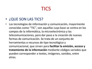 TICS
• ¿QUE SON LAS TICS?
• Las tecnologías de información y comunicación, mayormente
conocidas como “TIC”, son aquellas cuya base se centra en los
campos de la informática, la microelectrónica y las
telecomunicaciones, para dar paso a la creación de nuevas
formas de comunicación. Se trata de un conjunto de
herramientas o recursos de tipo tecnológico y
comunicacional, que sirven para facilitar la emisión, acceso y
tratamiento de la información mediante códigos variados que
pueden corresponder a textos, imágenes, sonidos, entre
otros.
 