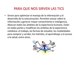PARA QUE NOS SIRVEN LAS TICS
• Sirven para optimizar el manejo de la información y el
desarrollo de la comunicación. Permiten actuar sobre la
información y generar mayor conocimiento e inteligencia.
Abarcan todos los ámbitos de la experiencia humana. Están
en todas partes y modifican los ámbitos de la experiencia
cotidiana: el trabajo, las formas de estudiar, las modalidades
para comprar y vender, los trámites, el aprendizaje y el acceso
a la salud, entre otros.
 