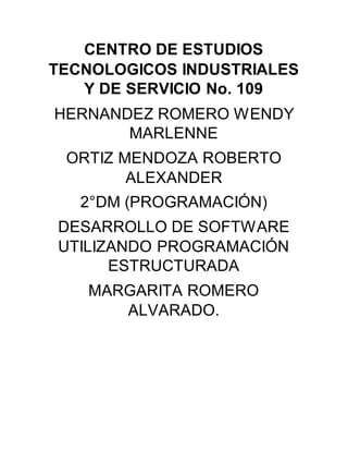 CENTRO DE ESTUDIOS
TECNOLOGICOS INDUSTRIALES
Y DE SERVICIO No. 109
HERNANDEZ ROMERO WENDY
MARLENNE
ORTIZ MENDOZA ROBERTO
ALEXANDER
2°DM (PROGRAMACIÓN)
DESARROLLO DE SOFTWARE
UTILIZANDO PROGRAMACIÓN
ESTRUCTURADA
MARGARITA ROMERO
ALVARADO.
 