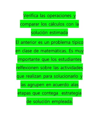Verifica las operaciones y
comparar los cálculos con la
solución estimada
El anterior es un problema típico
en clase de matemáticas. Es muy
importante que los estudiantes
relfexionen sobre las actividades
que realizan para solucionarlo y
las agrupen en acuerdo alas
etapas que contega estrategia
de solución empleada.
 