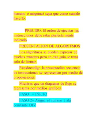 humano o maquina) sepa que como cuando
hacerlo.
PRECISO. El orden de ejecutar las
instrucciones debe estar perfecta mente
indicado
PRESENTACION DE ALGORITMOS
Los algoritmos se pueden expresar de
muchas maneras pero en esta guía se trata
solo de formar.
Pseudocodigo la presentación secuencia
de instrucciones se representan por medio de
proposiciones.
Mientras que un diagrama de flujo se
representa por medios graficos.
PASO 1= INICIO
PASO 2= Asigna el numero 2 ala
constante DIV
 