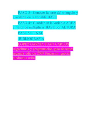 PASO 3= Conocer la base del triangulo y
guardarla en la variable BASE
PASO 4= Guardar en la variable AREA
el valor de multiplicar BASE por ALTURA
PASE 5= FINAL
BIBLIOGRAFIA
LOPEZ GARCIA JUAN CARLOS
Algoritmos y programacion guia docentes
segunda edicion 2009 fundacion gabriel
piedrahita uribe .
 