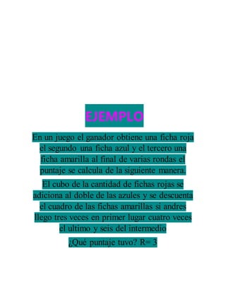EJEMPLO
En un juego el ganador obtiene una ficha roja
el segundo una ficha azul y el tercero una
ficha amarilla al final de varias rondas el
puntaje se calcula de la siguiente manera.
El cubo de la cantidad de fichas rojas se
adiciona al doble de las azules y se descuenta
el cuadro de las fichas amarillas si andres
llego tres veces en primer lugar cuatro veces
el ultimo y seis del intermedio
¿Qué puntaje tuvo? R= 3
 