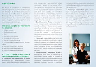 O QUE É O CENTRO?                                evita complicações e disfunções nos órgãos         reações psicológicas que levam a uma resposta
                                                 adjacentes a mama, o que poderá levar a            somática traduzida pelo relaxamento e sensa-
Em busca da excelência no atendimento            dificuldades no desempenho das atividades          ção de bem estar.
integral ao paciente, o Centro de Fisioterapia   diárias do paciente. O tratamento é individuali-   ?  Fisioterapia em oncologia geral: a fisiote-
em Oncologia da CliniOnco tornou-se uma          zado, desta forma contribui para a amplitude       rapia é um suporte importantíssimo ao pacien-
inovadora e específica área de atuação da        de movimento e funcionalidade, proporcio-          te em tratamento oncológico. Os sinais e
fisioterapia. Oferece atendimento aos pacien-    nando o retorno as atividades anteriores,          sintomas que os pacientes possam apresentar,
tes que precisam de acompanhamento antes e       ocupacionais, desportivas e outras, em menor       tais como: cansaço, dor, dificuldades ao movi-
após a cirurgia e/ou quimioterapia, bem como     espaço de tempo possível.                          mentar-se, falta de força, reações a quimiotera-
durante ou após a radioterapia.                  ?  Condicionamento físico: o condiciona-           pia e/ou a radioterapia, entre outros, podem
                                                 mento físico através de exercícios aeróbicos e     ser devidamente manejados com a intervenção
PRINCIPAIS ATUAÇÕES DA FISIOTERAPIA              musculares globais, indicados para cada caso       do fisioterapeuta.
NA CLINIONCO:                                    específico, somados a uma monitorização
Fadiga muscular;
?                                                adequada, tornou-se elemento importante na
Reeducação postural;
?                                                manutenção muscular e condicionamento
Dor;
?                                                cardiopulmonar dos pacientes em tratamento
? respiratórias;
Alterações                                       oncológico.
? de movimentos;
Limitação                                        ?  Fisioterapia respiratória: esta fisioterapia
? (inchaços) em geral;
Edemas                                           auxilia na prevenção de complicações respira-
Incontinência urinária e distúrbios genituri-
?                                                tórias, oferece suporte no pré e pós operatório
nários;                                          de grandes cirurgias, atua em doenças respira-
? cicatriciais e teciduais;
  Alterações                                     tórias associadas através de equipamentos
? musculoesqueléticas;
  Alterações                                     específicos e orientações pontuais para cada
? Orientações e encaminhamentos.                 paciente.
                                                 ? manual e tratamento da dor: a
                                                    Terapia
A FISIOTERAPIA ONCOLÓGICA                        eletroterapia junto com a manipulação e
DESENVOLVE AS SEGUINTES ATIVIDADES:              mobilização manual tratam as deficiências
Fisioterapia aplicada ao câncer de mama:
?                                                neuromusculares, como perda de equilíbrio e
a fisioterapia para a região mamária é funda-    movimento. Estas terapias, além de tratar a dor,
mental após uma cirurgia ou tratamento, pois     permitem correção postural e ocasionam
 
