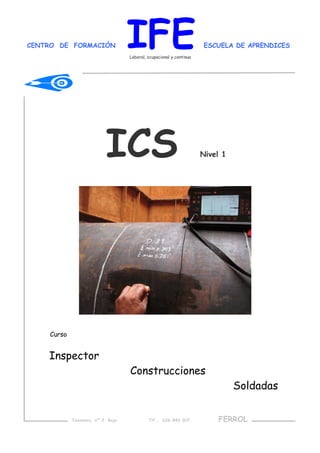 CENTRO DE FORMACIÓN IFE ESCUELA DE APRENDICES
Laboral, ocupacional y continua
ICS Nivel 1
Curso
Inspector
Construcciones
Soldadas
Taxonera nº 2 Bajo Tlf.. 626 842 307 FERROL
 