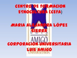 CENTRO DE FORMACION
    ETNOCULTURA (CEFA)

 Maria Alejandra López
         Sierra

Corporacion Universitaria
      Luis Amigó
 