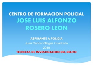 CENTRO DE FORMACION POLICIAL
JOSE LUIS ALFONZO
ROSERO LEON
ASPIRANTE A POLICIA
Juan Carlos Villegas Cuadrado
2019
TECNICAS DE INVESTIGACION DEL DELITO
 