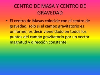 CENTRO DE MASA Y CENTRO DE
GRAVEDAD
• El centro de Masas coincide con el centro de
gravedad, solo si el campo gravitatorio es
uniforme; es decir viene dado en todos los
puntos del campo gravitatorio por un vector
magnitud y dirección constante.
 
