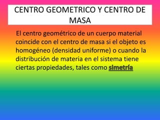 CENTRO GEOMETRICO Y CENTRO DE
MASA
El centro geométrico de un cuerpo material
coincide con el centro de masa si el objeto es
homogéneo (densidad uniforme) o cuando la
distribución de materia en el sistema tiene
ciertas propiedades, tales como
 