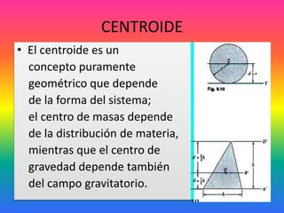 CENTROIDE
• El centroide es un
concepto puramente
geométrico que depende
de la forma del sistema;
el centro de masas depende
de la distribución de materia,
mientras que el centro de
gravedad depende también
del campo gravitatorio.
 