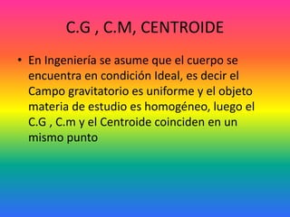 C.G , C.M, CENTROIDE
• En Ingeniería se asume que el cuerpo se
encuentra en condición Ideal, es decir el
Campo gravitatorio es uniforme y el objeto
materia de estudio es homogéneo, luego el
C.G , C.m y el Centroide coinciden en un
mismo punto
 