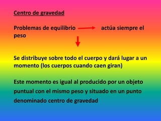 Centro de gravedad
Problemas de equilibrio actúa siempre el
peso
Se distribuye sobre todo el cuerpo y dará lugar a un
momento (los cuerpos cuando caen giran)
Este momento es igual al producido por un objeto
puntual con el mismo peso y situado en un punto
denominado centro de gravedad
 