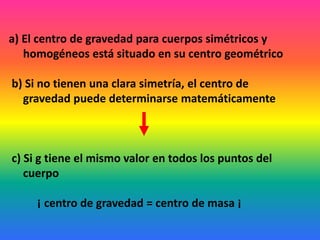 a) El centro de gravedad para cuerpos simétricos y
homogéneos está situado en su centro geométrico
b) Si no tienen una clara simetría, el centro de
gravedad puede determinarse matemáticamente
c) Si g tiene el mismo valor en todos los puntos del
cuerpo
¡ centro de gravedad = centro de masa ¡
 