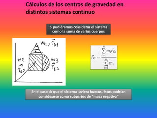 Cálculos de los centros de gravedad en
distintos sistemas continuo
Si pudiéramos considerar el sistema
como la suma de varios cuerpos
En el caso de que el sistema tuviera huecos, éstos podrían
considerarse como subpartes de “masa negativa”
 