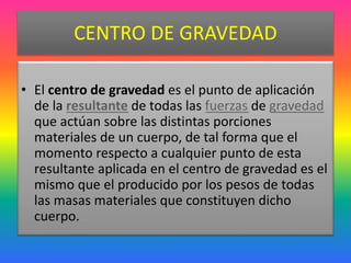 CENTRO DE GRAVEDAD
• El centro de gravedad es el punto de aplicación
de la resultante de todas las fuerzas de gravedad
que actúan sobre las distintas porciones
materiales de un cuerpo, de tal forma que el
momento respecto a cualquier punto de esta
resultante aplicada en el centro de gravedad es el
mismo que el producido por los pesos de todas
las masas materiales que constituyen dicho
cuerpo.
 