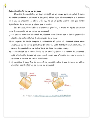 Determinación del centro de gravedad
El centro de gravedad es un lugar no visible de un cuerpo pero que señala la suma
de fuerzas (externas e internas) y que puede variar según la circunstancia y la posición
en la que se encuentre el objeto (fig. 1), no es un punto exacto; sino que cambia
dependiendo de la posición y objeto que se utilice.
Qué factores pueden afectar el centro de gravedad, la forma del objeto (es crucial
en la determinación de su centro de gravedad).
1) Los objetos simétricos el centro de gravedad suele coincidir con el centro geométrico
debido a la uniformidad de la distribución de la masa.
2) Los objetos de forma irregular o asimétricos el centro de gravedad puede estar
desplazado de su centro geométrico (la masa no está distribuida uniformemente, su
centro de gravedad que se inclina hacia las áreas con mayor masa).
3) La distribución de la masa dentro de un objeto (afecta a su centro de gravedad),
está distribución desigual de masa puede hacer que el objeto sea más propenso a
inclinarse o volcarse en ciertas direcciones.
4) Se considera la superficie de apoyo de la superficie sobre la que se apoya un objeto
(también podrá influir en su centro de gravedad).
Fig. 1.- Fuente: https://images.app.goo.gl/7zW4BgeZM1oRNWTA7
 