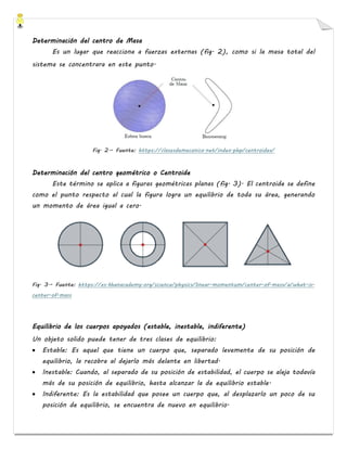 Determinación del centro de Masa
Es un lugar que reacciona a fuerzas externas (fig. 2), como si la masa total del
sistema se concentrara en este punto.
Fig. 2.- Fuente: https://clasesdemecanica.net/index.php/centroides/
Determinación del centro geométrico o Centroide
Este término se aplica a figuras geométricas planas (fig. 3). El centroide se define
como el punto respecto al cual la figura logra un equilibrio de toda su área, generando
un momento de área igual a cero.
Fig. 3.- Fuente: https://es.khanacademy.org/science/physics/linear-momentum/center-of-mass/a/what-is-
center-of-mass
Equilibrio de los cuerpos apoyados (estable, inestable, indiferente)
Un objeto solido puede tener de tres clases de equilibrio:
• Estable: Es aquel que tiene un cuerpo que, separado levemente de su posición de
equilibrio, la recobra al dejarlo más delante en libertad.
• Inestable: Cuando, al separado de su posición de estabilidad, el cuerpo se aleja todavía
más de su posición de equilibrio, hasta alcanzar la de equilibrio estable.
• Indiferente: Es la estabilidad que posee un cuerpo que, al desplazarlo un poco de su
posición de equilibrio, se encuentra de nuevo en equilibrio.
 