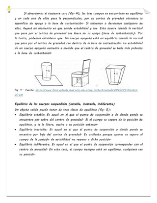 Si observemos el siguiente caso (fig. 4), los tres cuerpos se encuentran en equilibrio
y en cada uno de ellos pasa la perpendicular, por su centro de gravedad atraviesa la
superficie de apoyo o la base de sustentación. Si ladeamos o desviamos cualquiera de
ellos, llegará un momento en que pierde estabilidad y cae. Esto ocurre cuando la vertical
que pasa por el centro de gravedad cae fuera de su apoyo (base de sustentación). Por
lo tanto, podemos establecer que: Un cuerpo apoyado está en equilibrio cuando la normal
que pasa por el centro de gravedad cae dentro de la base de sustentación. La estabilidad
de un cuerpo apoyado aumenta a medida que el centro de gravedad se halla más próximo
a la base de sustentación.
Fig. 4.- Fuente: https://www.fisica-aplicada.faud.unsj.edu.ar/wp-content/uploads/2020/04/Estatica-
20.pdf
Equilibrio de los cuerpos suspendidos (estable, inestable, indiferente)
Un objeto solido puede tener de tres clases de equilibrio (fig. 5):
• Equilibrio estable: Es aquel en el que el punto de suspensión o de donde pende se
encuentra por sobre del centro de gravedad. Si el cuerpo se separa de la posición de
equilibrio, y se le libera, vuelve a su posición anterior.
• Equilibrio inestable: Es aquel en el que el punto de suspensión o donde pende se
encentra por bajo del centro de gravedad. Es oscilante porque apenas se separa al
cuerpo de la posición de estabilidad no regresa a dicha posición.
• Equilibrio indiferente: Es aquel en el que el punto de suspensión corresponder con el
centro de gravedad. En este caso, el cuerpo siempre está en equilibrio, cualquiera sea
su posición.
 