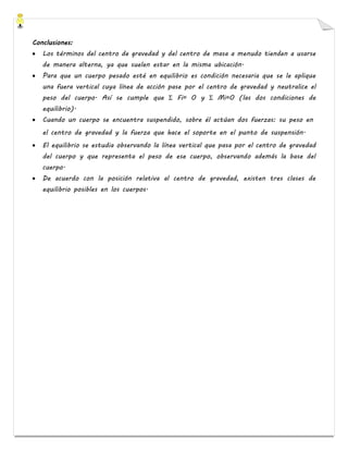 Conclusiones:
• Los términos del centro de gravedad y del centro de masa a menudo tienden a usarse
de manera alterna, ya que suelen estar en la misma ubicación.
• Para que un cuerpo pesado esté en equilibrio es condición necesaria que se le aplique
una fuera vertical cuya línea de acción pase por el centro de gravedad y neutralice el
peso del cuerpo. Así se cumple que Σ Fi= 0 y Σ Mi=0 (las dos condiciones de
equilibrio).
• Cuando un cuerpo se encuentra suspendido, sobre él actúan dos fuerzas: su peso en
el centro de gravedad y la fuerza que hace el soporte en el punto de suspensión.
• El equilibrio se estudia observando la línea vertical que pasa por el centro de gravedad
del cuerpo y que representa el peso de ese cuerpo, observando además la base del
cuerpo.
• De acuerdo con la posición relativa al centro de gravedad, existen tres clases de
equilibrio posibles en los cuerpos.
 