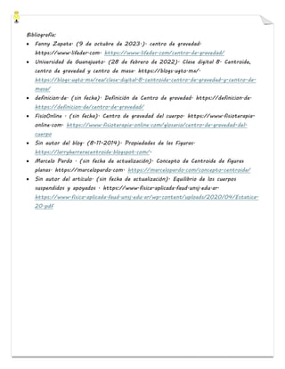 Bibliografía:
• Fanny Zapata. (9 de octubre de 2023.). centro de gravedad.
https://www.lifeder.com. https://www.lifeder.com/centro-de-gravedad/
• Universidad de Guanajuato. (28 de febrero de 2022). Clase digital 8. Centroide,
centro de gravedad y centro de masa. https://blogs.ugto.mx/.
https://blogs.ugto.mx/rea/clase-digital-8-centroide-centro-de-gravedad-y-centro-de-
masa/
• definicion.de. (sin fecha). Definición de Centro de gravedad. https://definicion.de.
https://definicion.de/centro-de-gravedad/
• FisioOnline . (sin fecha). Centro de gravedad del cuerpo. https://www.fisioterapia-
online.com. https://www.fisioterapia-online.com/glosario/centro-de-gravedad-del-
cuerpo
• Sin autor del blog. (8-11-2014). Propiedades de las Figuras.
https://larryherreracentroide.blogspot.com/.
• Marcelo Pardo . (sin fecha de actualización). Concepto de Centroide de figuras
planas. https://marcelopardo.com. https://marcelopardo.com/concepto-centroide/
• Sin autor del artículo. (sin fecha de actualización). Equilibrio de los cuerpos
suspendidos y apoyados . https://www.fisica-aplicada.faud.unsj.edu.ar.
https://www.fisica-aplicada.faud.unsj.edu.ar/wp-content/uploads/2020/04/Estatica-
20.pdf
 