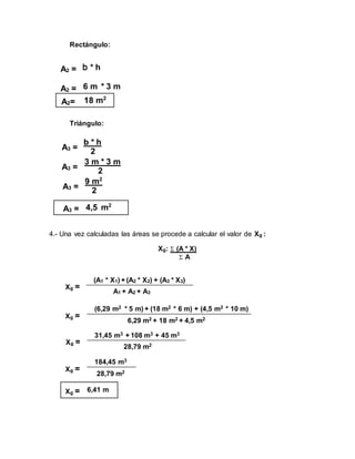 Rectángulo:
Triángulo:
4.- Una vez calculadas las áreas se procede a calcular el valor de Xg :
Xg:  (A * X)
 A
A2 = b * h
A2 = 6 m * 3 m
A2= 18 m2
A3 =
b * h
2
A3 =
3 m * 3 m
2
A3 =
9 m2
2
A3 = 4,5 m2
Xg =
(A1 * X1) + (A2 * X2) + (A3 * X3)
A1 + A2 + A3
Xg =
(6,29 m2 * 5 m) + (18 m2 * 6 m) + (4,5 m2 * 10 m)
6,29 m2 + 18 m2 + 4,5 m2
Xg =
31,45 m3 + 108 m3 + 45 m3
28,79 m2
Xg =
184,45 m3
28,79 m2
Xg = 6,41 m
 