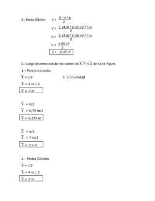 5.- Medio Cilindro:
2.- Luego debemos calcular los valores de de cada figura
1.- Paralelepípedo:
= l/2 l: profundidad
= 4 in / 2
= 2 in
Y = 0,375 in
Z = 3,5 in
2.- Medio Cilindro
= l/2
= 4 in / 2
= 2 in
∏ * r2 * h
2
3,1416 * (1,25 in)2 * 1 in
2
V =
V =
V =
3,1416 * (1,56 in)2 * 1 in
2
V = 4,90 in3
2
V = -2,45 in3
Y = h/2
Y = 0,75 in/2
Z = b/2
Z = 7 in/2
 