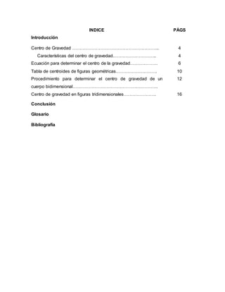 INDICE PÁGS
Introducción
Centro de Gravedad ………………………………………………….. 4
Características del centro de gravedad.……………………….. 4
Ecuación para determinar el centro de la gravedad……….……… 6
Tabla de centroides de figuras geométricas………………………. 10
Procedimiento para determinar el centro de gravedad de un
cuerpo bidimensional………………………………………………….
12
Centro de gravedad en figuras tridimensionales…………………. 16
Conclusión
Glosario
Bibliografía
 