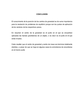 CONCLUSION
El conocimiento de la posición de los centros de gravedad es de suma importancia
para la resolución de problemas de equilibrio porque son los puntos de aplicación
de los vectores de los respectivos pesos.
En resumen el centro de la gravedad es el punto en el que se encuentran
aplicadas las fuerzas gravitatorias de un objeto, o es decir es el punto en el que
actúa el peso.
Cabe resaltar que el centro de gravedad y centro de masa son terminos totalmente
distintos, a pesar de que se haya en algunos casos la coincidencia de encontrarse
en el mismo punto
 
