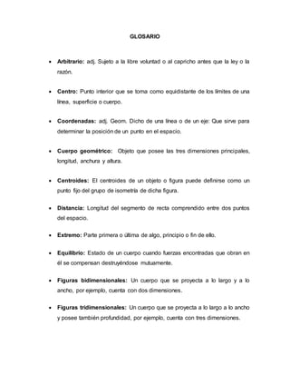 GLOSARIO
 Arbitrario: adj. Sujeto a la libre voluntad o al capricho antes que la ley o la
razón.
 Centro: Punto interior que se toma como equidistante de los límites de una
línea, superficie o cuerpo.
 Coordenadas: adj. Geom. Dicho de una línea o de un eje: Que sirve para
determinar la posición de un punto en el espacio.
 Cuerpo geométrico: Objeto que posee las tres dimensiones principales,
longitud, anchura y altura.
 Centroides: El centroides de un objeto o figura puede definirse como un
punto fijo del grupo de isometría de dicha figura.
 Distancia: Longitud del segmento de recta comprendido entre dos puntos
del espacio.
 Extremo: Parte primera o última de algo, principio o fin de ello.
 Equilibrio: Estado de un cuerpo cuando fuerzas encontradas que obran en
él se compensan destruyéndose mutuamente.
 Figuras bidimensionales: Un cuerpo que se proyecta a lo largo y a lo
ancho, por ejemplo, cuenta con dos dimensiones.
 Figuras tridimensionales: Un cuerpo que se proyecta a lo largo a lo ancho
y posee también profundidad, por ejemplo, cuenta con tres dimensiones.
 