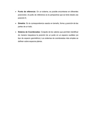  Punto de referencia: En un sistema, es posible encontrarse en diferentes
posiciones: el punto de referencia es la perspectiva que se tiene desde una
posición X.
 Simetría: Es la correspondencia exacta en tamaño, forma y posición de las
partes de un todo.
 Sistema de Coordenadas: Conjunto de los valores que permiten identificar
de manera inequívoca la posición de un punto en un espacio euclídeo (un
tipo de espacio geométrico). Los sistemas de coordenadas más simples se
definen sobre espacios planos.
 