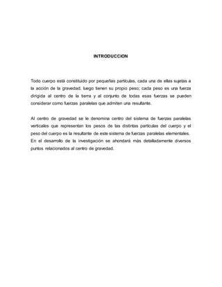 INTRODUCCION
Todo cuerpo está constituido por pequeñas partículas, cada una de ellas sujetas a
la acción de la gravedad, luego tienen su propio peso; cada peso es una fuerza
dirigida al centro de la tierra y al conjunto de todas esas fuerzas se pueden
considerar como fuerzas paralelas que admiten una resultante.
Al centro de gravedad se le denomina centro del sistema de fuerzas paralelas
verticales que representan los pesos de las distintas partículas del cuerpo y el
peso del cuerpo es la resultante de este sistema de fuerzas paralelas elementales.
En el desarrollo de la investigación se ahondará más detalladamente diversos
puntos relacionados al centro de gravedad.
 
